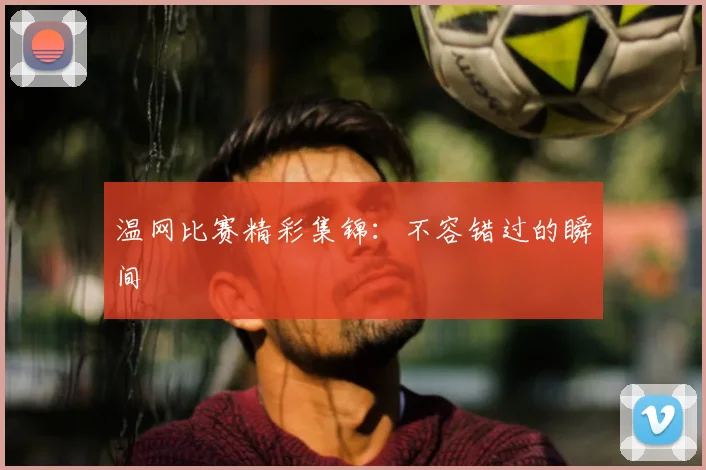 温网比赛精彩集锦：不容错过的瞬间