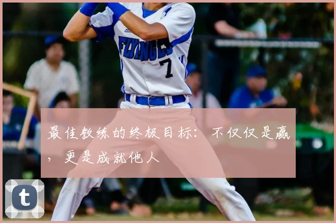 最佳教练的终极目标:不仅仅是赢,更是成就他人