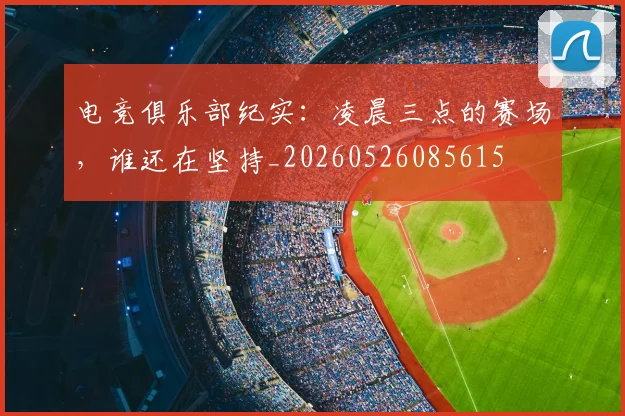 电竞俱乐部纪实:凌晨三点的赛场,谁还在坚持_20260526085615