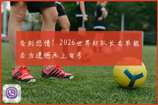 告别悲情！2026世界杯队长名单能否为遗憾画上句号